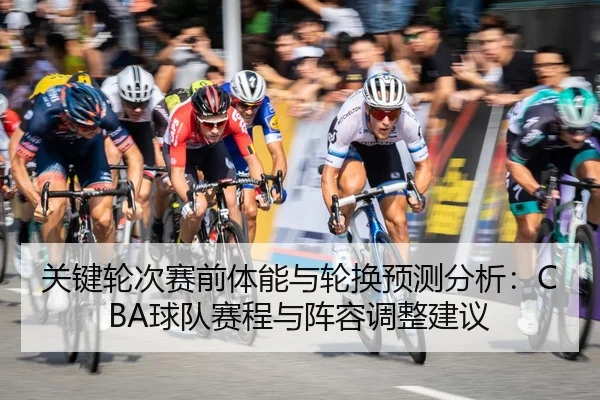 关键轮次赛前体能与轮换预测分析：CBA球队赛程与阵容调整建议